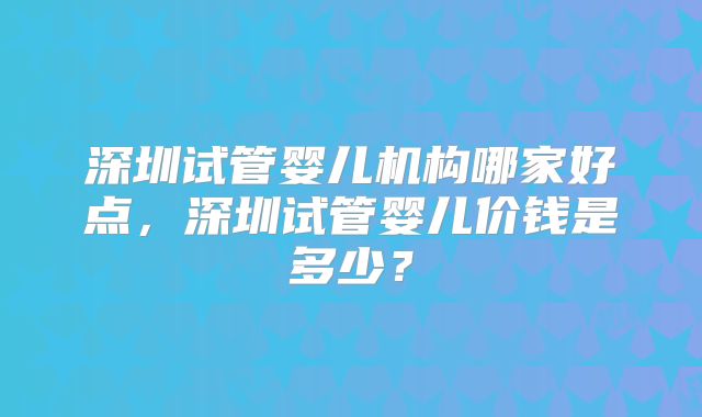 深圳试管婴儿机构哪家好点，深圳试管婴儿价钱是多少？