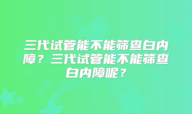 三代试管能不能筛查白内障？三代试管能不能筛查白内障呢？