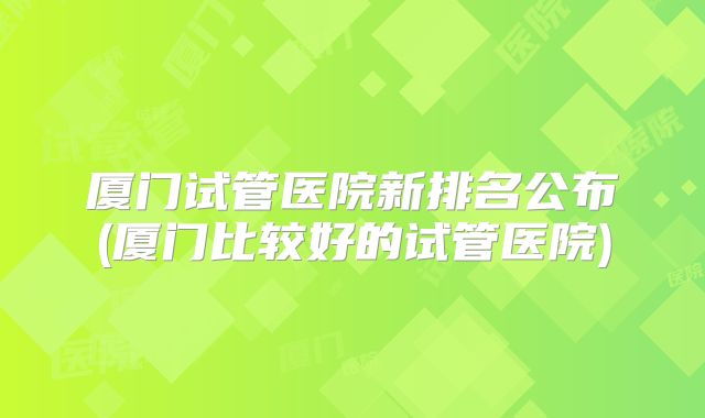 厦门试管医院新排名公布(厦门比较好的试管医院)
