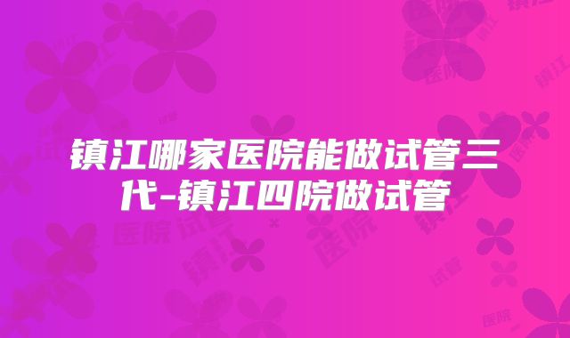 镇江哪家医院能做试管三代-镇江四院做试管