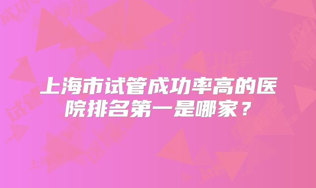 上海市试管成功率高的医院排名第一是哪家？
