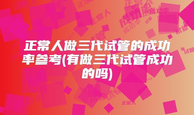 正常人做三代试管的成功率参考(有做三代试管成功的吗)