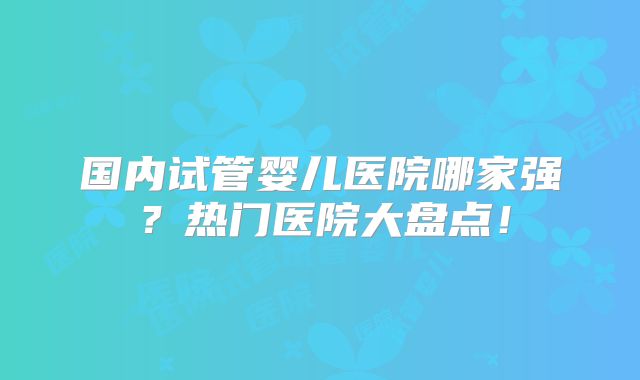 国内试管婴儿医院哪家强？热门医院大盘点！