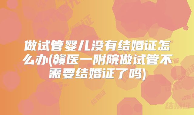 做试管婴儿没有结婚证怎么办(赣医一附院做试管不需要结婚证了吗)