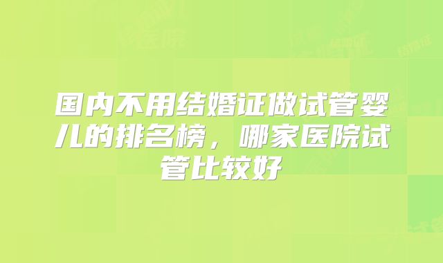 国内不用结婚证做试管婴儿的排名榜，哪家医院试管比较好