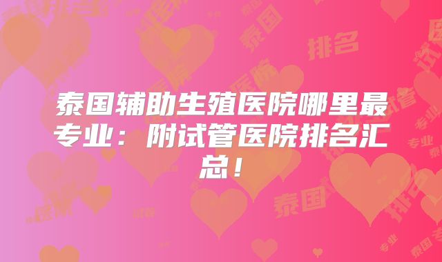 泰国辅助生殖医院哪里最专业：附试管医院排名汇总！