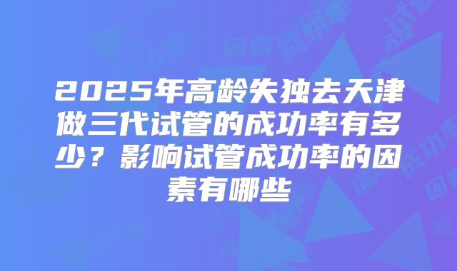 2025年高龄失独去天津做三代试管的成功率有多少?影响试管成功率的因素有哪些