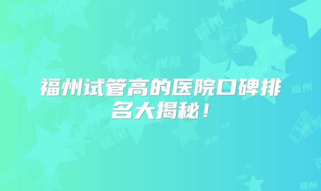 福州试管高的医院口碑排名大揭秘!