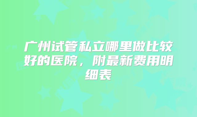 广州试管私立哪里做比较好的医院,附最新费用明细表