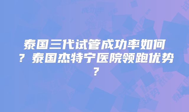 泰国三代试管成功率如何?泰国杰特宁医院领跑优势?