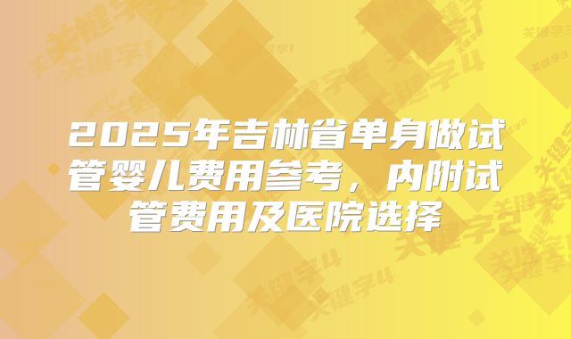 2025年吉林省单身做试管婴儿费用参考,内附试管费用及医院选择