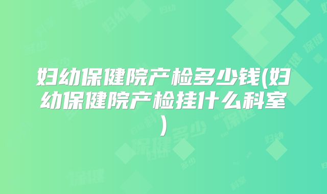 妇幼保健院产检多少钱(妇幼保健院产检挂什么科室)