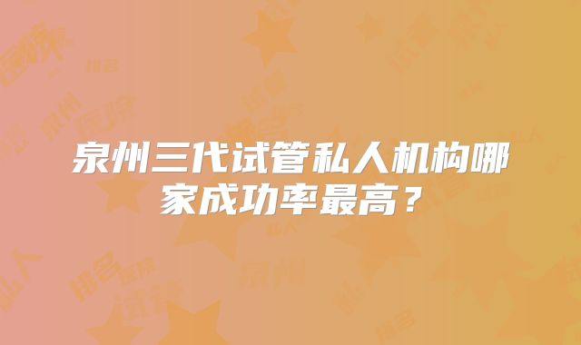 泉州三代试管私人机构哪家成功率最高？