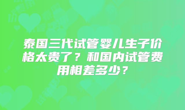 泰国三代试管婴儿生子价格太贵了？和国内试管费用相差多少？