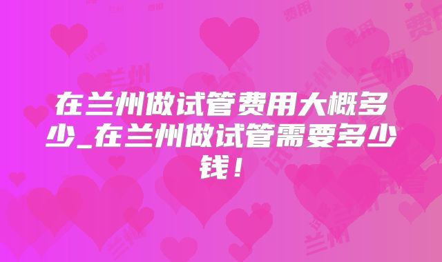 在兰州做试管费用大概多少_在兰州做试管需要多少钱！