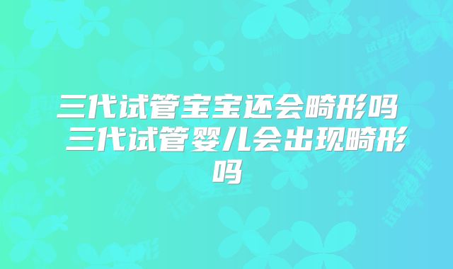 三代试管宝宝还会畸形吗 三代试管婴儿会出现畸形吗