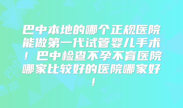 巴中本地的哪个正规医院能做第一代试管婴儿手术!巴中检查不孕不育医院哪家比较好的医院哪家好!