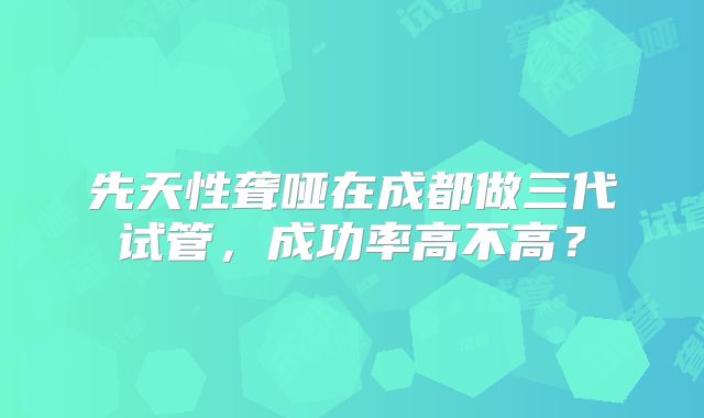 先天性聋哑在成都做三代试管,成功率高不高?