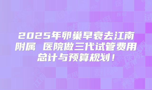 2025年卵巢早衰去江南附属 医院做三代试管费用总计与预算规划！
