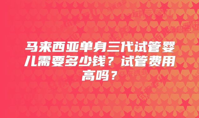 马来西亚单身三代试管婴儿需要多少钱？试管费用高吗？