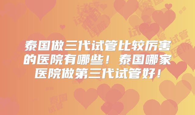 泰国做三代试管比较厉害的医院有哪些！泰国哪家医院做第三代试管好！