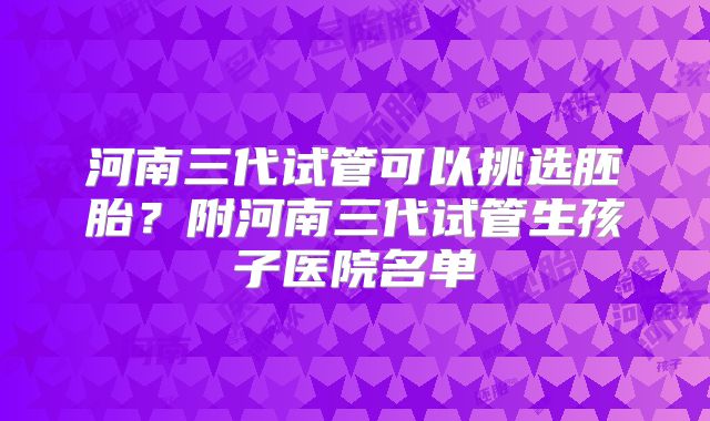 河南三代试管可以挑选胚胎?附河南三代试管生孩子医院名单