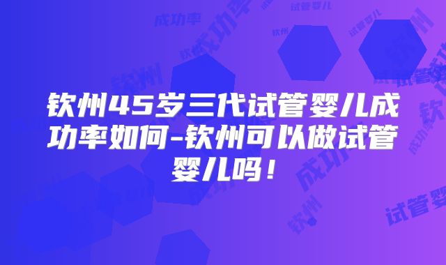 钦州45岁三代试管婴儿成功率如何-钦州可以做试管婴儿吗!
