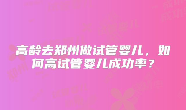 高龄去郑州做试管婴儿,如何高试管婴儿成功率?