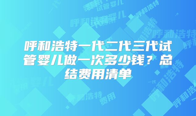 呼和浩特一代二代三代试管婴儿做一次多少钱？总结费用清单