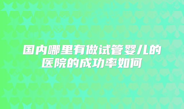 国内哪里有做试管婴儿的医院的成功率如何