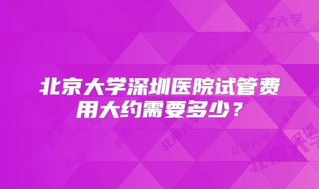 北京大学深圳医院试管费用大约需要多少?