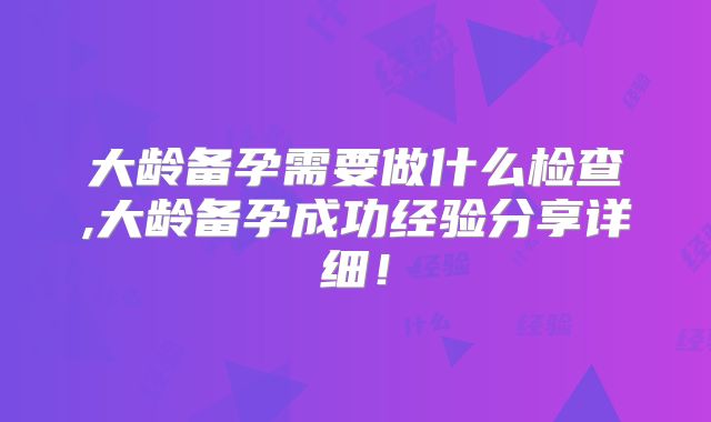 大龄备孕需要做什么检查,大龄备孕成功经验分享详细!