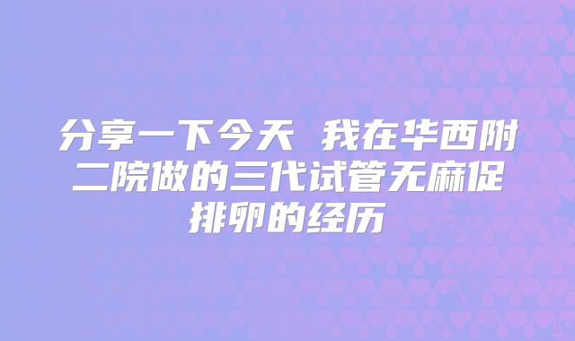 分享一下今天 我在华西附二院做的三代试管无麻促排卵的经历
