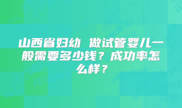 山西省妇幼 做试管婴儿一般需要多少钱?成功率怎么样?