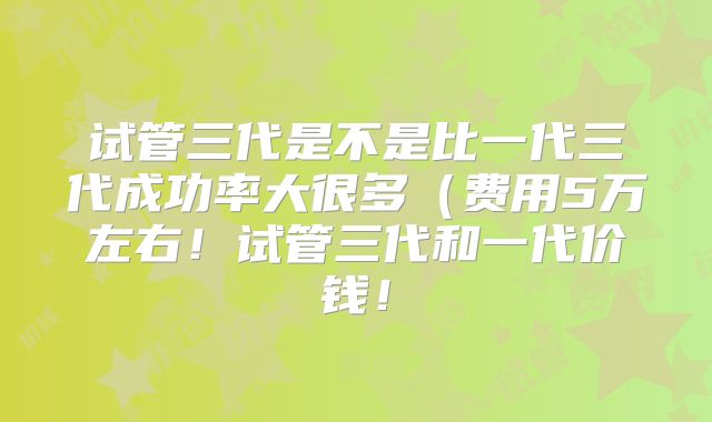 试管三代是不是比一代三代成功率大很多(费用5万左右!试管三代和一代价钱!
