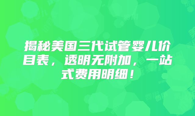 揭秘美国三代试管婴儿价目表，透明无附加，一站式费用明细！