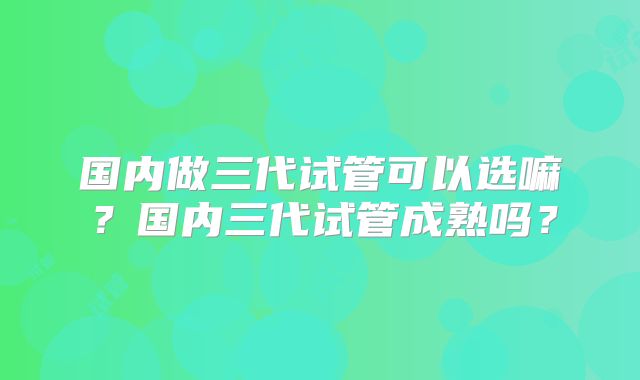 国内做三代试管可以选嘛？国内三代试管成熟吗？