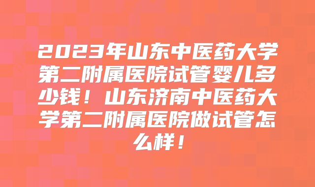 2023年山东中医药大学第二附属医院试管婴儿多少钱！山东济南中医药大学第二附属医院做试管怎么样！