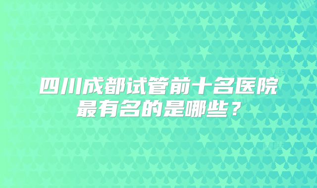四川成都试管前十名医院最有名的是哪些?