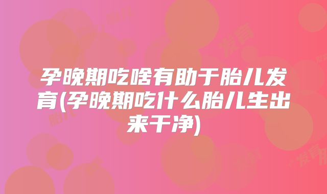 孕晚期吃啥有助于胎儿发育(孕晚期吃什么胎儿生出来干净)