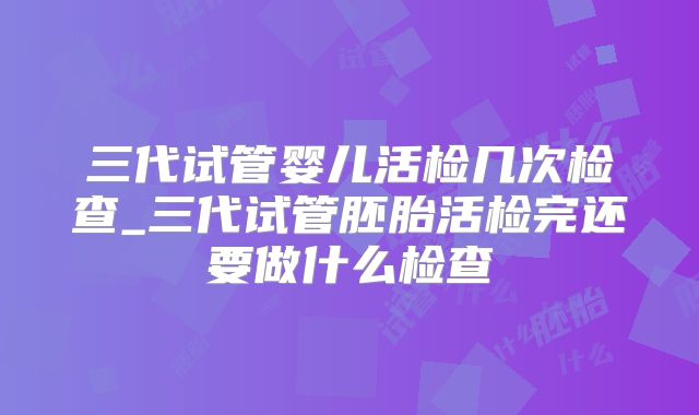 三代试管婴儿活检几次检查_三代试管胚胎活检完还要做什么检查