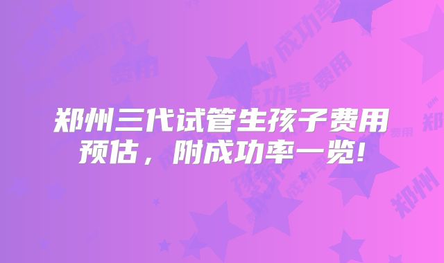 郑州三代试管生孩子费用预估，附成功率一览!