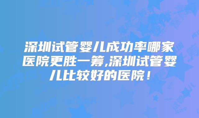 深圳试管婴儿成功率哪家医院更胜一筹,深圳试管婴儿比较好的医院！