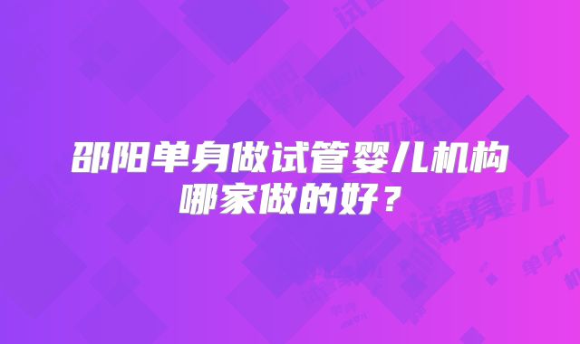 邵阳单身做试管婴儿机构哪家做的好?