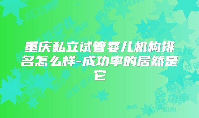 重庆私立试管婴儿机构排名怎么样-成功率的居然是它