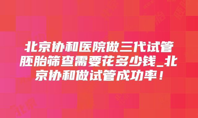 北京协和医院做三代试管胚胎筛查需要花多少钱_北京协和做试管成功率!