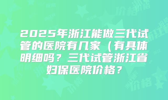 2025年浙江能做三代试管的医院有几家(有具体明细吗?三代试管浙江省妇保医院价格?