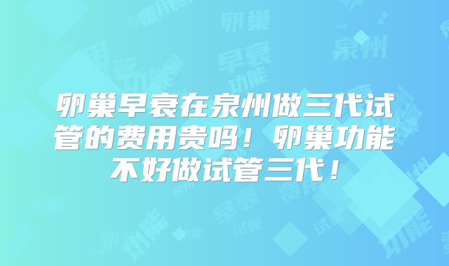 卵巢早衰在泉州做三代试管的费用贵吗！卵巢功能不好做试管三代！