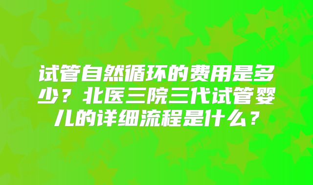 试管自然循环的费用是多少?北医三院三代试管婴儿的详细流程是什么?