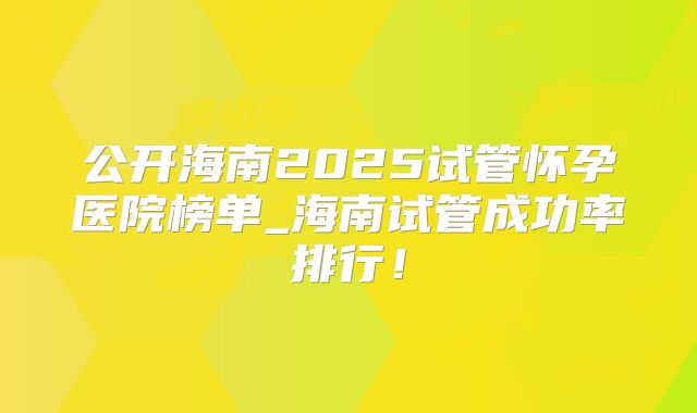 公开海南2025试管怀孕医院榜单_海南试管成功率排行！